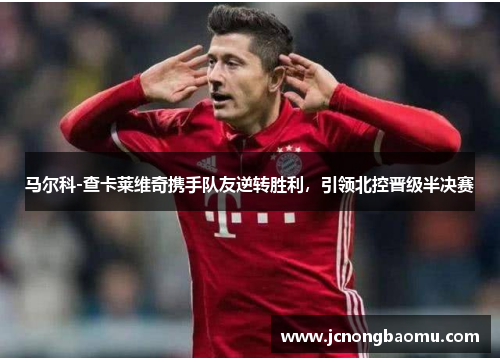 马尔科-查卡莱维奇携手队友逆转胜利，引领北控晋级半决赛